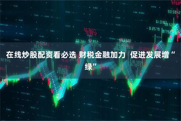 在线炒股配资看必选 财税金融加力  促进发展增“绿”