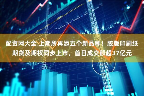 配资网大全 上期所再添五个新品种！胶版印刷纸期货及期权同步上市，首日成交额超37亿元