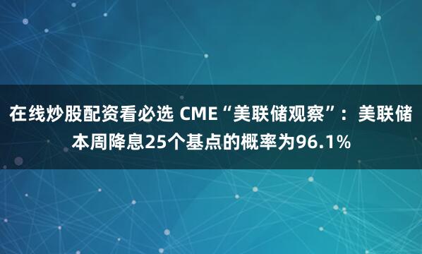 在线炒股配资看必选 CME“美联储观察”：美联储本周降息25个基点的概率为96.1%