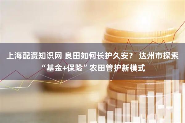 上海配资知识网 良田如何长护久安? 达州市探索“基金+保险”农田管护新模式