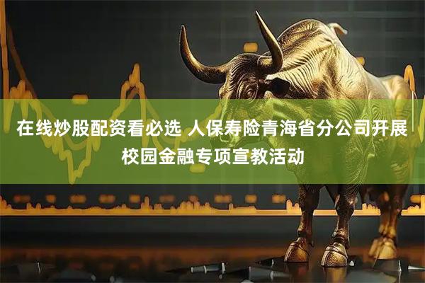 在线炒股配资看必选 人保寿险青海省分公司开展校园金融专项宣教活动