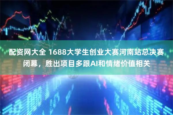配资网大全 1688大学生创业大赛河南站总决赛闭幕,胜出项目多跟AI和情绪价值相关