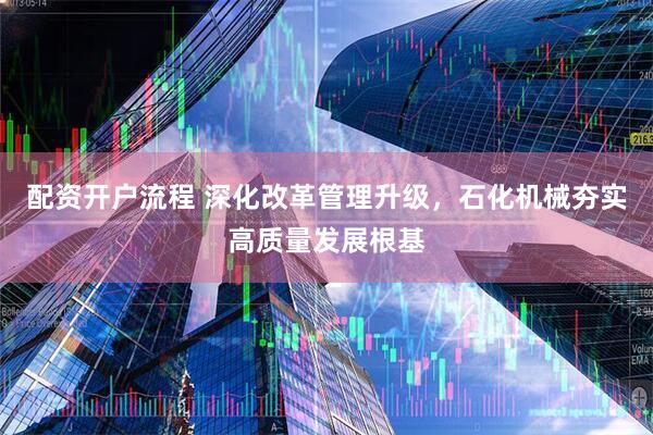 配资开户流程 深化改革管理升级,石化机械夯实高质量发展根基