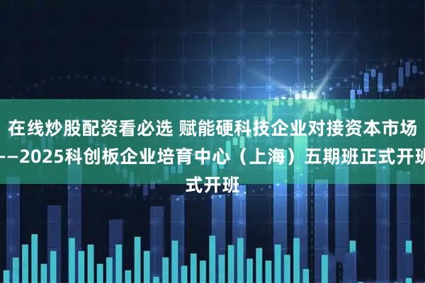 在线炒股配资看必选 赋能硬科技企业对接资本市场——2025科创板企业培育中心（上海）五期班正式开班