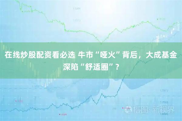 在线炒股配资看必选 牛市“哑火”背后，大成基金深陷“舒适圈”？