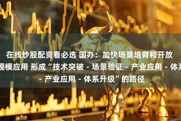 在线炒股配资看必选 国办：加快场景培育和开放 推动新场景大规模应用 形成“技术突破－场景验证－产业应用－体系升级”的路径