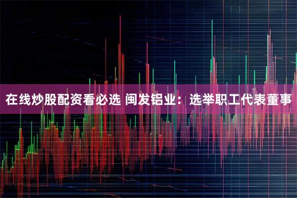 在线炒股配资看必选 闽发铝业：选举职工代表董事