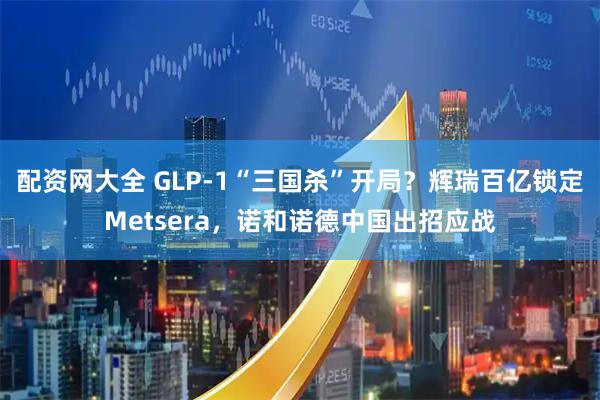 配资网大全 GLP-1“三国杀”开局？辉瑞百亿锁定Metsera，诺和诺德中国出招应战