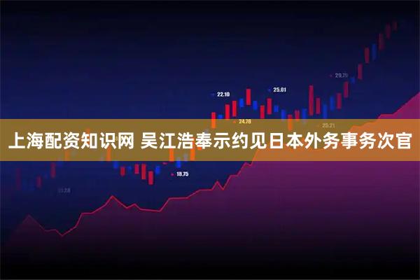 上海配资知识网 吴江浩奉示约见日本外务事务次官
