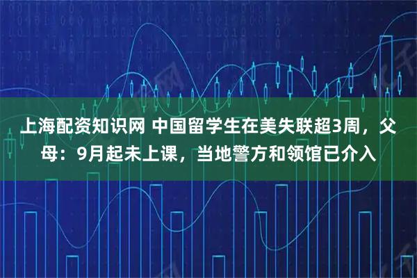 上海配资知识网 中国留学生在美失联超3周，父母：9月起未上课，当地警方和领馆已介入