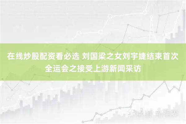 在线炒股配资看必选 刘国梁之女刘宇婕结束首次全运会之接受上游新闻采访