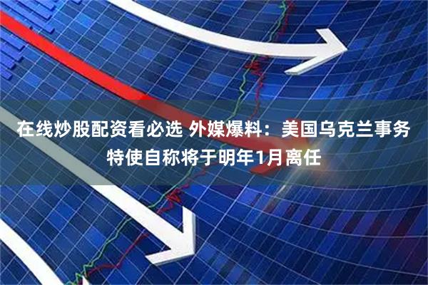 在线炒股配资看必选 外媒爆料：美国乌克兰事务特使自称将于明年1月离任