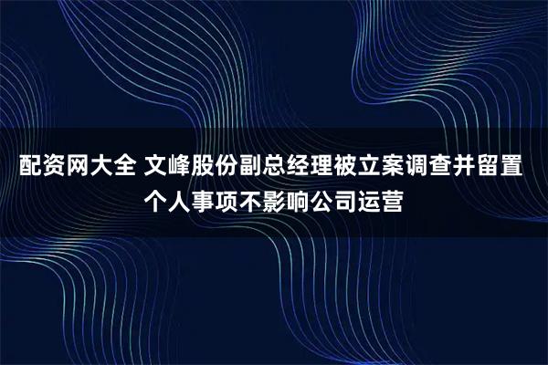 配资网大全 文峰股份副总经理被立案调查并留置 个人事项不影响公司运营