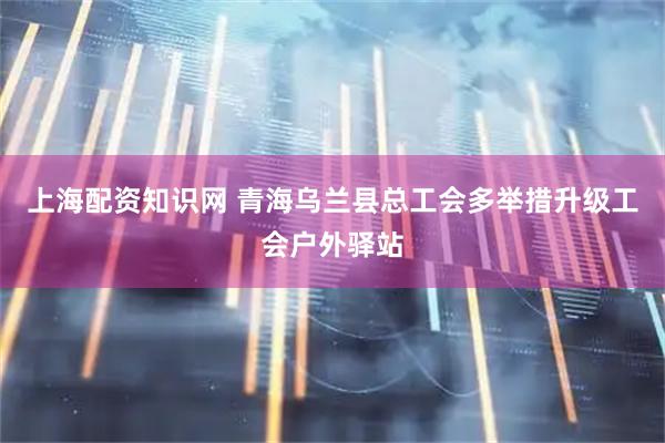 上海配资知识网 青海乌兰县总工会多举措升级工会户外驿站