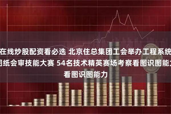 在线炒股配资看必选 北京住总集团工会举办工程系统图纸会审技能大赛 54名技术精英赛场考察看图识图能力