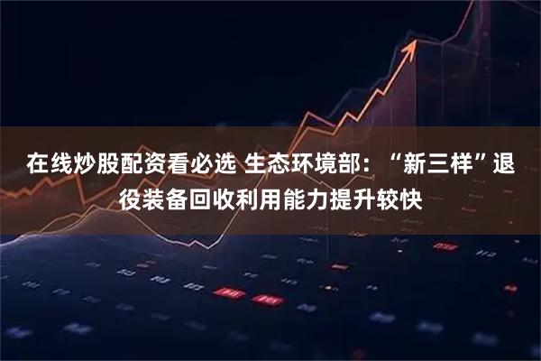 在线炒股配资看必选 生态环境部：“新三样”退役装备回收利用能力提升较快