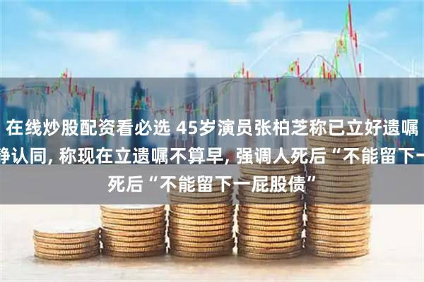 在线炒股配资看必选 45岁演员张柏芝称已立好遗嘱, 演员宁静认同, 称现在立遗嘱不算早, 强调人死后“不能留下一屁股债”