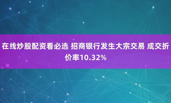 在线炒股配资看必选 招商银行发生大宗交易 成交折价率10.32%