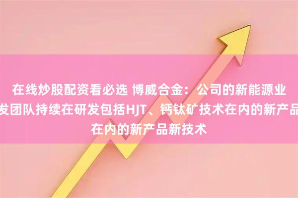 在线炒股配资看必选 博威合金：公司的新能源业务的研发团队持续在研发包括HJT、钙钛矿技术在内的新产品新技术