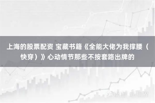 上海的股票配资 宝藏书籍《全能大佬为我撑腰（快穿）》心动情节那些不按套路出牌的