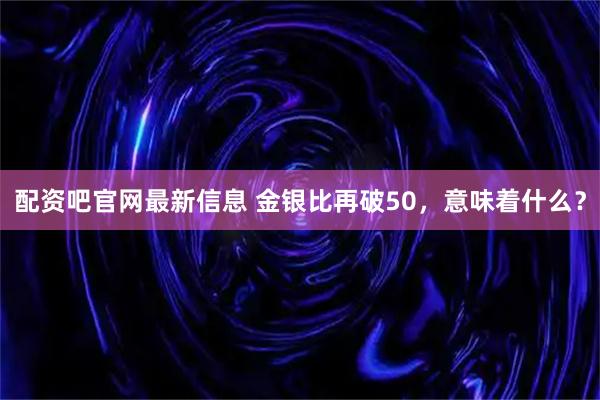 配资吧官网最新信息 金银比再破50,意味着什么?