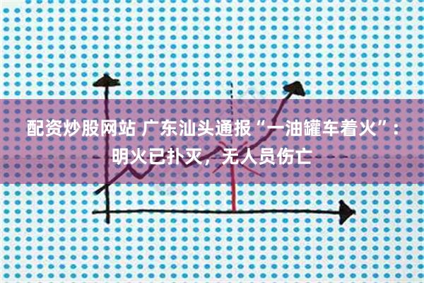 配资炒股网站 广东汕头通报“一油罐车着火”：明火已扑灭，无人员伤亡