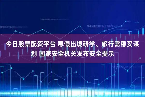 今日股票配资平台 寒假出境研学、旅行需稳妥谋划 国家安全机关发布安全提示