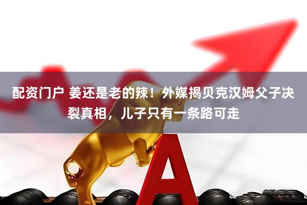 配资门户 姜还是老的辣！外媒揭贝克汉姆父子决裂真相，儿子只有一条路可走