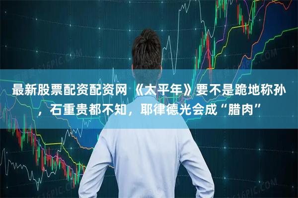 最新股票配资配资网 《太平年》要不是跪地称孙，石重贵都不知，耶律德光会成“腊肉”