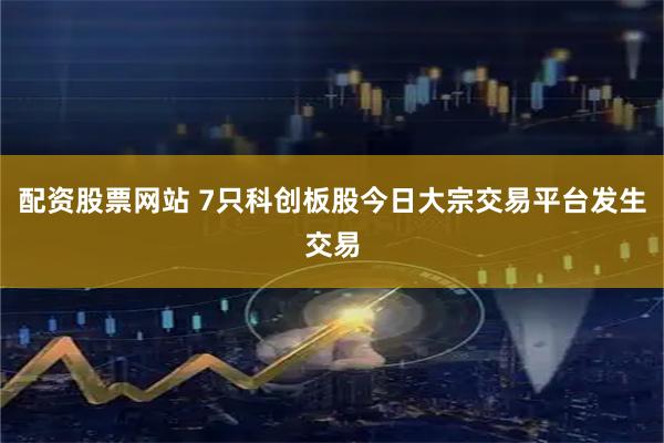 配资股票网站 7只科创板股今日大宗交易平台发生交易