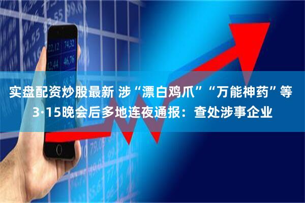 实盘配资炒股最新 涉“漂白鸡爪”“万能神药”等 3·15晚会后多地连夜通报：查处涉事企业
