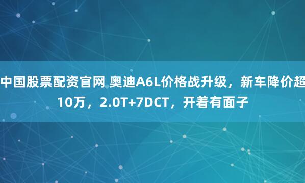 中国股票配资官网 奥迪A6L价格战升级，新车降价超10万，2.0T+7DCT，开着有面子