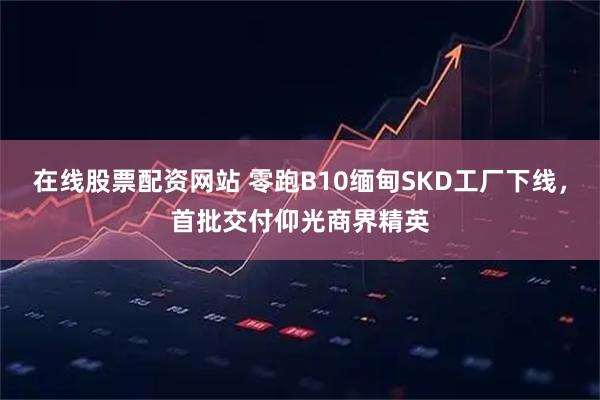 在线股票配资网站 零跑B10缅甸SKD工厂下线，首批交付仰光商界精英