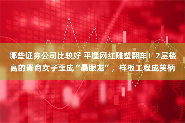 哪些证券公司比较好 平遥网红雕塑翻车!2层楼高的晋商女子歪成“暴眼龙”,样板工程成笑柄