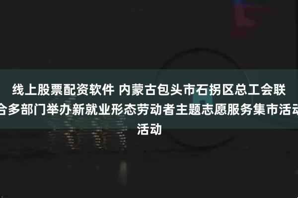 线上股票配资软件 内蒙古包头市石拐区总工会联合多部门举办新就业形态劳动者主题志愿服务集市活动