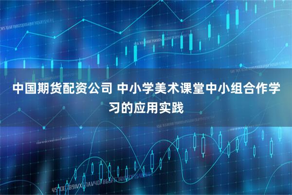 中国期货配资公司 中小学美术课堂中小组合作学习的应用实践