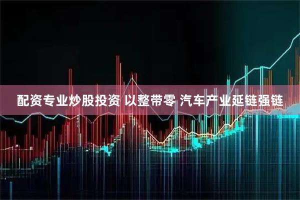 配资专业炒股投资 以整带零 汽车产业延链强链
