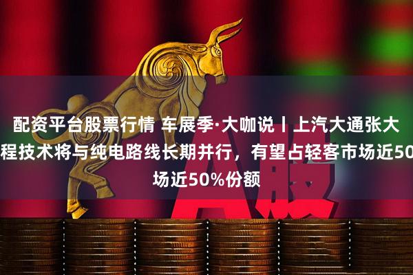 配资平台股票行情 车展季·大咖说丨上汽大通张大伟：增程技术将与纯电路线长期并行，有望占轻客市场近50%份额