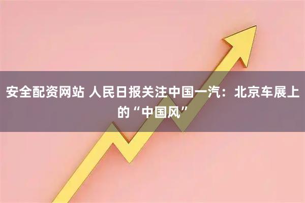 安全配资网站 人民日报关注中国一汽：北京车展上的“中国风”