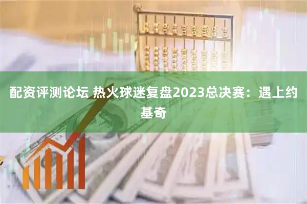配资评测论坛 热火球迷复盘2023总决赛：遇上约基奇