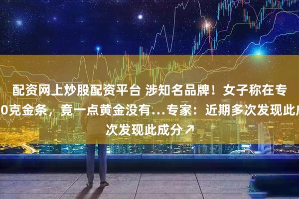 配资网上炒股配资平台 涉知名品牌！女子称在专柜买40克金条，竟一点黄金没有…专家：近期多次发现此成分↗