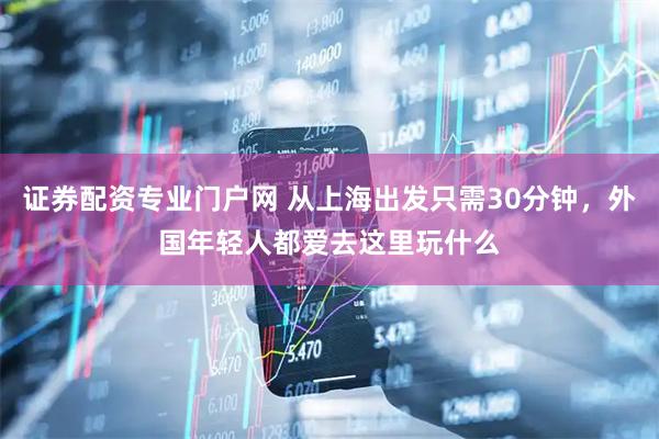证券配资专业门户网 从上海出发只需30分钟，外国年轻人都爱去这里玩什么