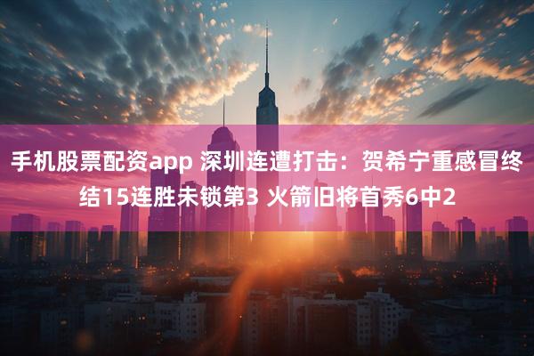 手机股票配资app 深圳连遭打击：贺希宁重感冒终结15连胜未锁第3 火箭旧将首秀6中2
