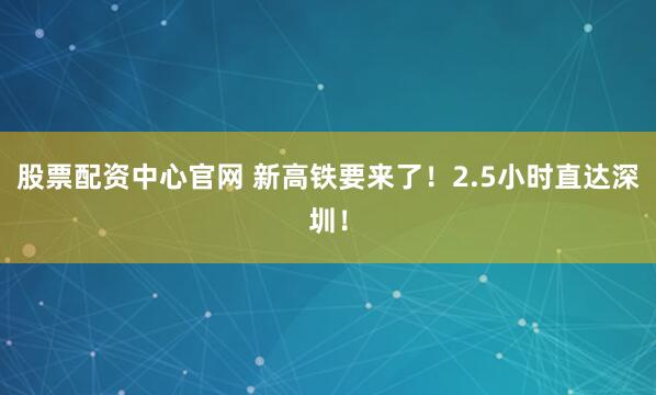 股票配资中心官网 新高铁要来了！2.5小时直达深圳！